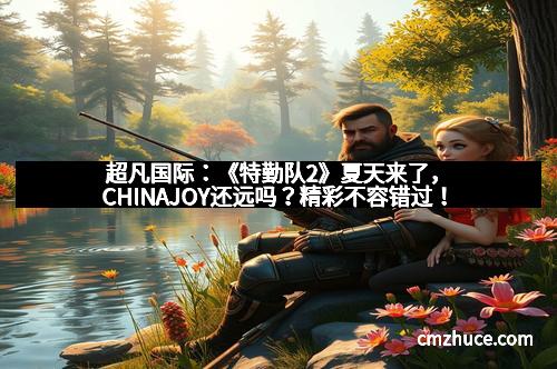 超凡国际：《特勤队2》夏天来了，CHINAJOY还远吗？精彩不容错过！